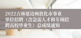 2022吉林延边州敦化市事业单位招聘（含急需人才和专项招聘高校毕业生）总成绩通知