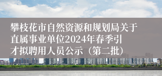 攀枝花市自然资源和规划局关于直属事业单位2024年春季引才拟聘用人员公示（第二批）