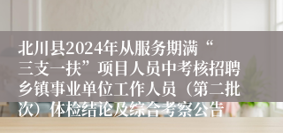 北川县2024年从服务期满“三支一扶”项目人员中考核招聘乡镇事业单位工作人员（第二批次）体检结论及综合考察公告