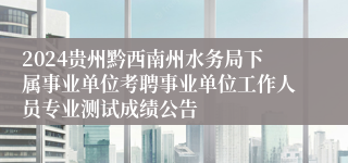 2024贵州黔西南州水务局下属事业单位考聘事业单位工作人员专业测试成绩公告