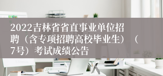 2022吉林省省直事业单位招聘（含专项招聘高校毕业生）（7号）考试成绩公告