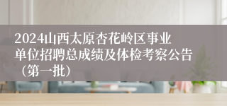 2024山西太原杏花岭区事业单位招聘总成绩及体检考察公告（第一批）