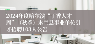 2024年度哈尔滨“丁香人才周”（秋季）木兰县事业单位引才招聘103人公告