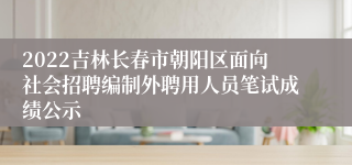 2022吉林长春市朝阳区面向社会招聘编制外聘用人员笔试成绩公示