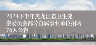 2024下半年黑龙江省卫生健康委员会部分直属事业单位招聘76人公告