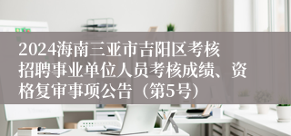 2024海南三亚市吉阳区考核招聘事业单位人员考核成绩、资格复审事项公告（第5号）