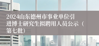 2024山东德州市事业单位引进博士研究生拟聘用人员公示（第七批）