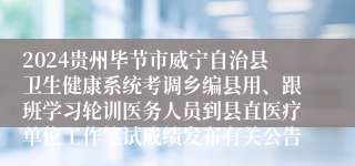 2024贵州毕节市威宁自治县卫生健康系统考调乡编县用、跟班学习轮训医务人员到县直医疗单位工作笔试成绩发布有关公告