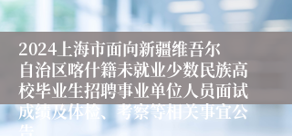 2024上海市面向新疆维吾尔自治区喀什籍未就业少数民族高校毕业生招聘事业单位人员面试成绩及体检、考察等相关事宜公告