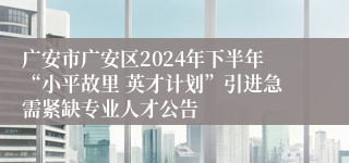 广安市广安区2024年下半年“小平故里 英才计划”引进急需紧缺专业人才公告