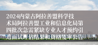 2024内蒙古阿拉善盟科学技术局阿拉善盟工业和信息化局第四批次急需紧缺专业人才预约引进面试评估结果和资格复审公告