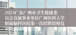 2024广东广州市卫生健康委员会直属事业单位广州医科大学附属脑科医院第一次招聘资格复审及面试安排公告