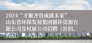 2024“才聚齐鲁成就未来”山东省环保发展集团循环资源有限公司及权属公司招聘（社招、校招）40人公告