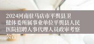 2024河南驻马店市平舆县卫健体委所属事业单位平舆县人民医院招聘人事代理人员政审考察公告