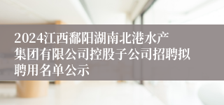 2024江西鄱阳湖南北港水产集团有限公司控股子公司招聘拟聘用名单公示