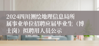 2024四川测绘地理信息局所属事业单位招聘应届毕业生（博士岗）拟聘用人员公示