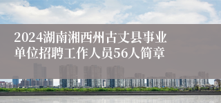 2024湖南湘西州古丈县事业单位招聘工作人员56人简章