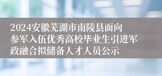 2024安徽芜湖市南陵县面向参军入伍优秀高校毕业生引进军政融合拟储备人才人员公示