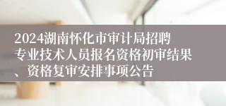 2024湖南怀化市审计局招聘专业技术人员报名资格初审结果、资格复审安排事项公告