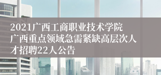 2021广西工商职业技术学院广西重点领域急需紧缺高层次人才招聘22人公告