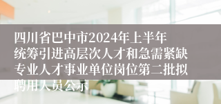 四川省巴中市2024年上半年统筹引进高层次人才和急需紧缺专业人才事业单位岗位第二批拟聘用人员公示