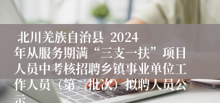  北川羌族自治县  2024年从服务期满“三支一扶”项目人员中考核招聘乡镇事业单位工作人员（第二批次）拟聘人员公示