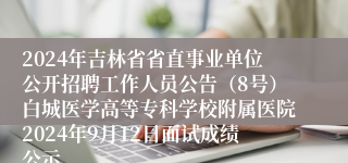 2024年吉林省省直事业单位公开招聘工作人员公告（8号）白城医学高等专科学校附属医院2024年9月12日面试成绩公示