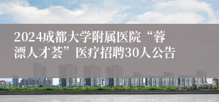 2024成都大学附属医院“蓉漂人才荟”医疗招聘30人公告