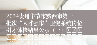 2024贵州毕节市黔西市第一批次“人才强市”卫健系统岗位引才体检结果公示（一）																																									