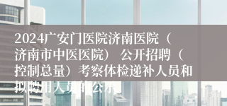 2024广安门医院济南医院（济南市中医医院） 公开招聘（控制总量）考察体检递补人员和拟聘用人员的公示