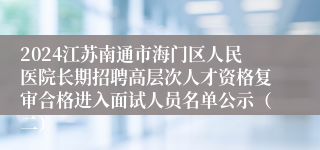 2024江苏南通市海门区人民医院长期招聘高层次人才资格复审合格进入面试人员名单公示（二）