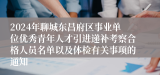 2024年聊城东昌府区事业单位优秀青年人才引进递补考察合格人员名单以及体检有关事项的通知