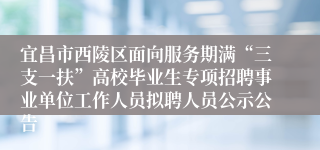 宜昌市西陵区面向服务期满“三支一扶”高校毕业生专项招聘事业单位工作人员拟聘人员公示公告