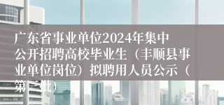 广东省事业单位2024年集中公开招聘高校毕业生（丰顺县事业单位岗位）拟聘用人员公示（第三批）