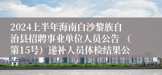 2024上半年海南白沙黎族自治县招聘事业单位人员公告 （第15号）递补人员体检结果公告