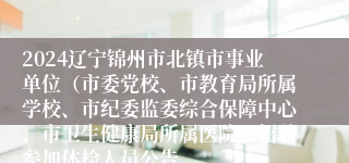 2024辽宁锦州市北镇市事业单位（市委党校、市教育局所属学校、市纪委监委综合保障中心、市卫生健康局所属医院）招聘参加体检人员公告