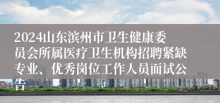 2024山东滨州市卫生健康委员会所属医疗卫生机构招聘紧缺专业、优秀岗位工作人员面试公告