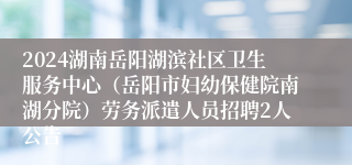 2024湖南岳阳湖滨社区卫生服务中心（岳阳市妇幼保健院南湖分院）劳务派遣人员招聘2人公告