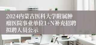 2024内蒙古医科大学附属肿瘤医院事业单位1+N补充招聘拟聘人员公示