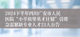 2024下半年四川广安市人民医院“小平故里英才计划”引进急需紧缺专业人才21人公告