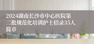 2024湖南长沙市中心医院第二批规范化培训护士招录35人简章