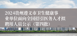 2024贵州遵义市卫生健康事业单位面向全国招引医务人才拟聘用人员公示（第四批）