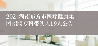 2024海南东方市医疗健康集团招聘专科带头人19人公告