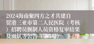 2024海南聚四方之才共建自贸港三亚市第二人民医院（考核）招聘员额制人员资格复审结果及面试等公告（第5号）