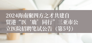 2024海南聚四方之才共建自贸港“医‘鹿’同行”三亚市公立医院招聘笔试公告（第5号）