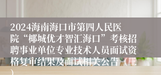 2024海南海口市第四人民医院“椰城优才智汇海口”考核招聘事业单位专业技术人员面试资格复审结果及面试相关公告（三）