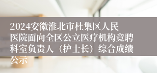 2024安徽淮北市杜集区人民医院面向全区公立医疗机构竞聘科室负责人（护士长）综合成绩公示