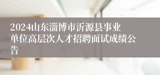 2024山东淄博市沂源县事业单位高层次人才招聘面试成绩公告