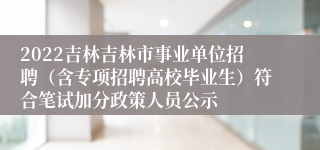 2022吉林吉林市事业单位招聘（含专项招聘高校毕业生）符合笔试加分政策人员公示