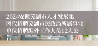 2024安徽芜湖市人才发展集团代招聘芜湖市民政局所属事业单位招聘编外工作人员12人公告